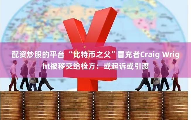 配资炒股的平台 “比特币之父”冒充者Craig Wright被移交给检方：或起诉或引渡