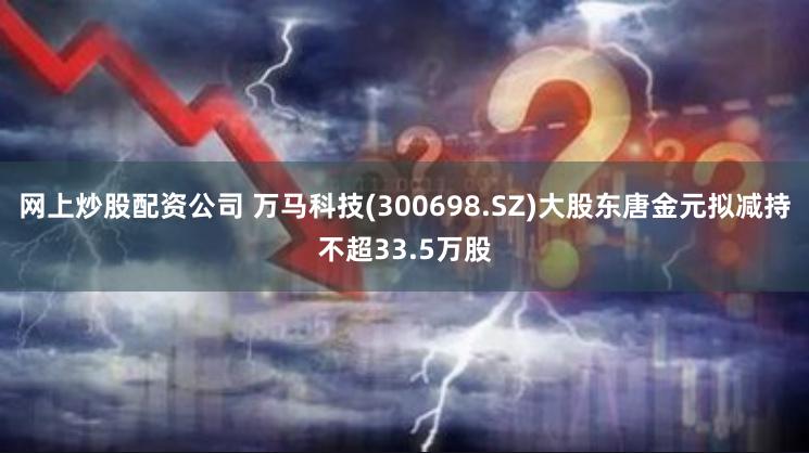 网上炒股配资公司 万马科技(300698.SZ)大股东唐金元拟减持不超33.5万股