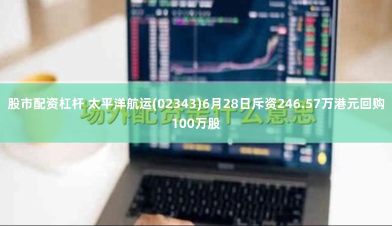 股市配资杠杆 太平洋航运(02343)6月28日斥资246.57万港元回购100万股