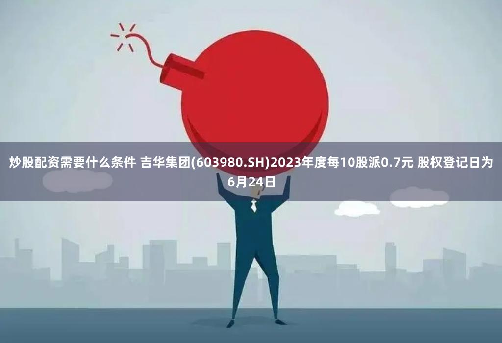 炒股配资需要什么条件 吉华集团(603980.SH)2023年度每10股派0.7元 股权登记日为6月24日