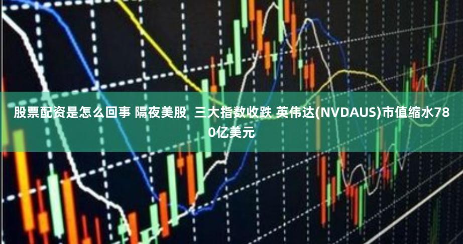 股票配资是怎么回事 隔夜美股  三大指数收跌 英伟达(NVDAUS)市值缩水780亿美元