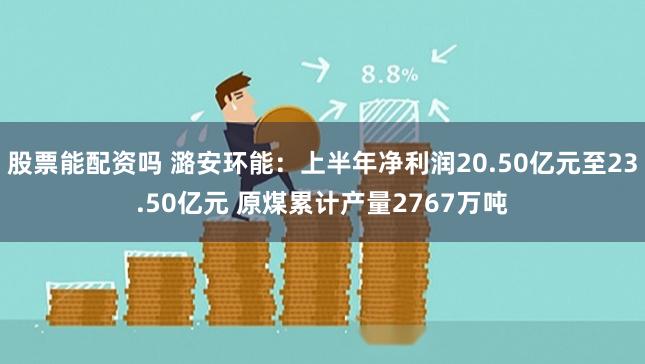 股票能配资吗 潞安环能：上半年净利润20.50亿元至23.50亿元 原煤累计产量2767万吨