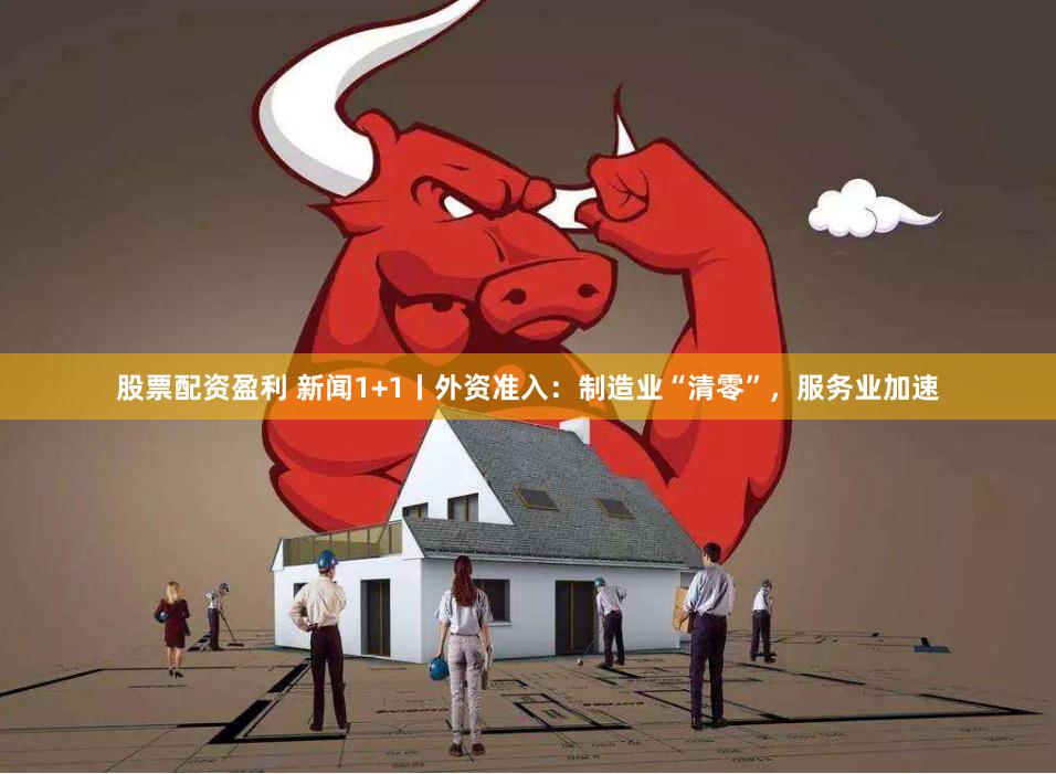 股票配资盈利 新闻1+1丨外资准入：制造业“清零”，服务业加速