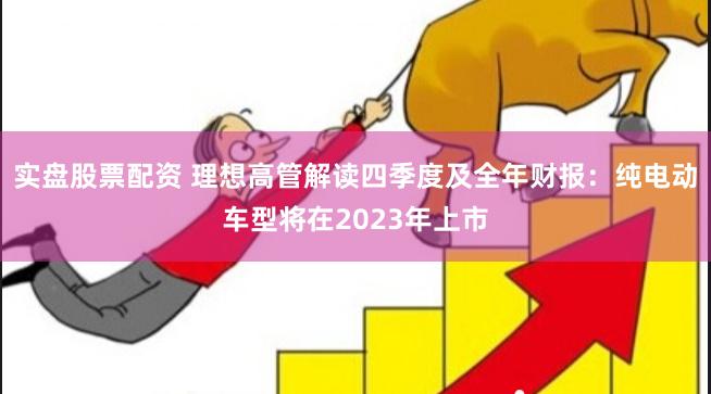 实盘股票配资 理想高管解读四季度及全年财报：纯电动车型将在2023年上市