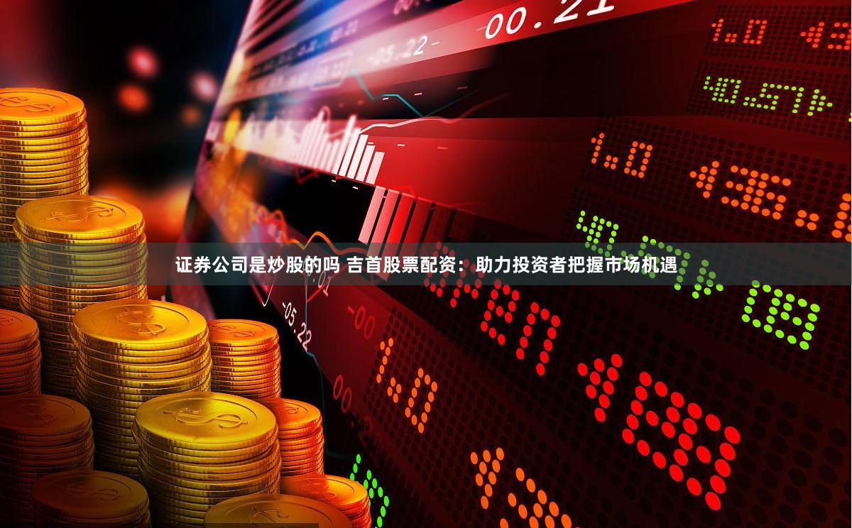 证券公司是炒股的吗 吉首股票配资：助力投资者把握市场机遇