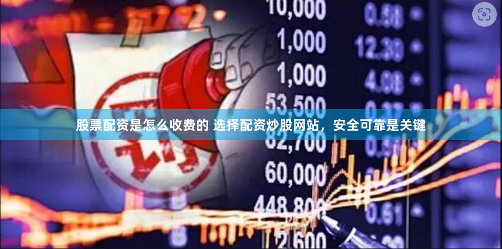 股票配资是怎么收费的 选择配资炒股网站，安全可靠是关键