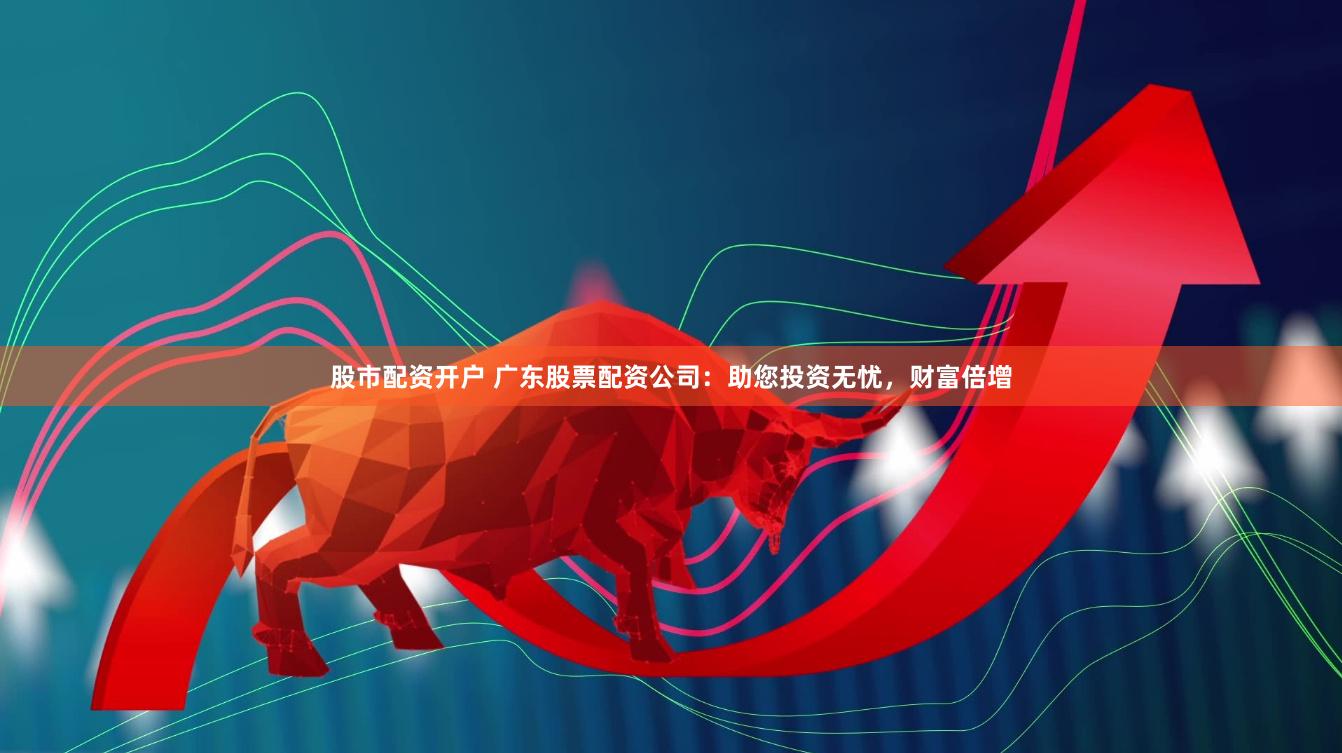 股市配资开户 广东股票配资公司：助您投资无忧，财富倍增