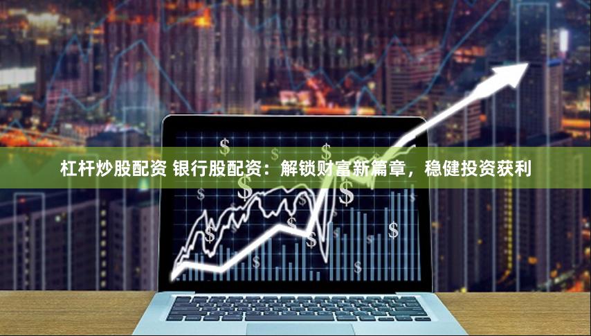 杠杆炒股配资 银行股配资：解锁财富新篇章，稳健投资获利