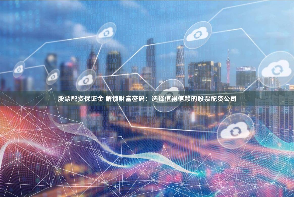 股票配资保证金 解锁财富密码：选择值得信赖的股票配资公司